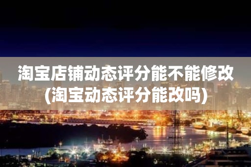 淘宝店铺动态评分能不能修改(淘宝动态评分能改吗)