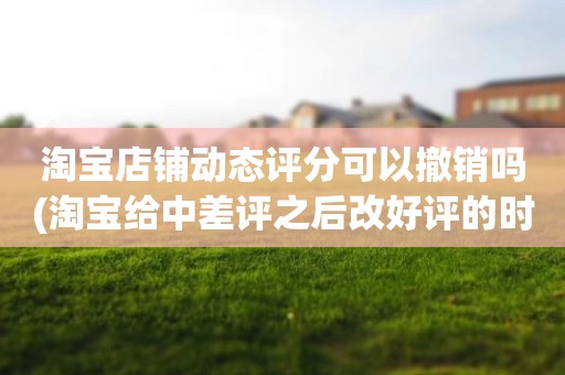 淘宝店铺动态评分可以撤销吗(淘宝给中差评之后改好评的时候商品的动态评分能改吗)