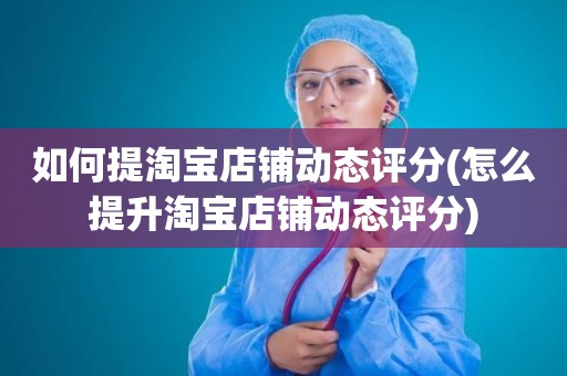 如何提淘宝店铺动态评分(怎么提升淘宝店铺动态评分)