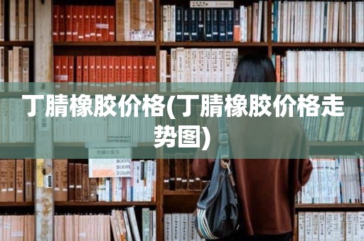 丁腈橡胶价格(丁腈橡胶价格走势图)