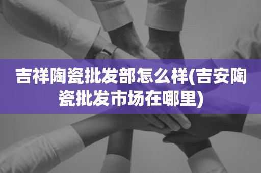 吉祥陶瓷批发部怎么样(吉安陶瓷批发市场在哪里)