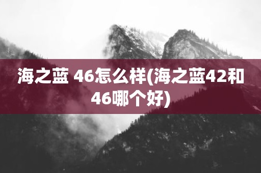 海之蓝 46怎么样(海之蓝42和46哪个好)