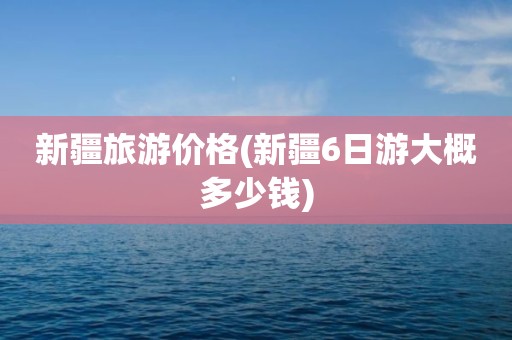 新疆旅游价格(新疆6日游大概多少钱)