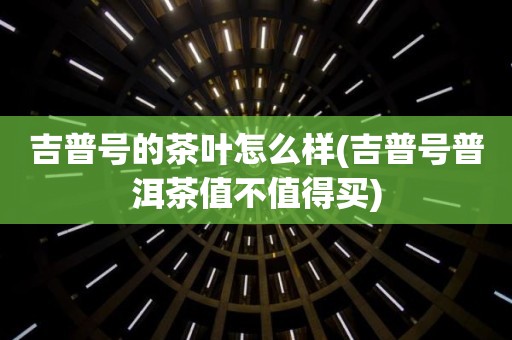 吉普号的茶叶怎么样(吉普号普洱茶值不值得买)