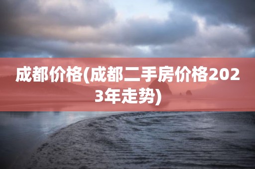 成都价格(成都二手房价格2023年走势)
