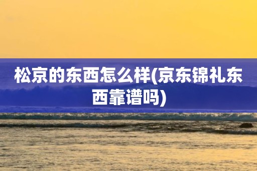 松京的东西怎么样(京东锦礼东西靠谱吗)
