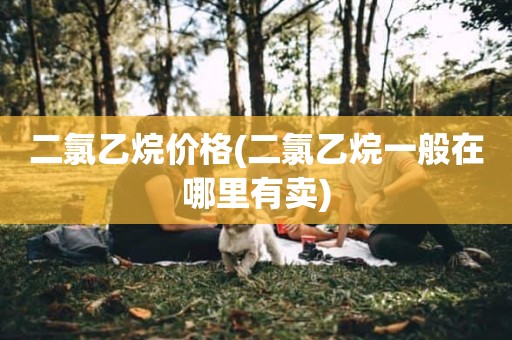 二氯乙烷价格(二氯乙烷一般在哪里有卖)