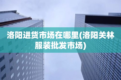 洛阳进货市场在哪里(洛阳关林服装批发市场)