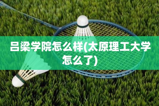 吕梁学院怎么样(太原理工大学怎么了)