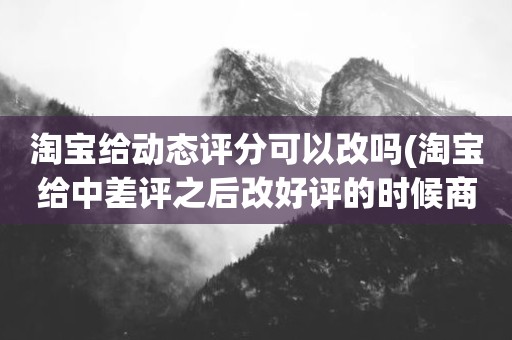 淘宝给动态评分可以改吗(淘宝给中差评之后改好评的时候商品的动态评分能改吗)