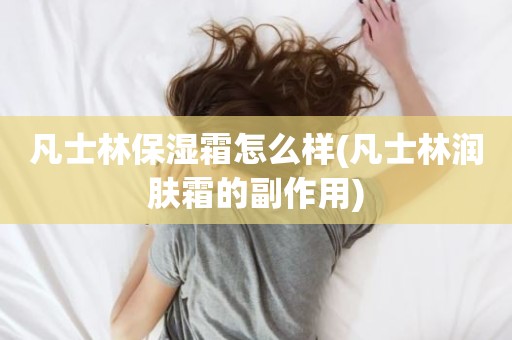 凡士林保湿霜怎么样(凡士林润肤霜的副作用)