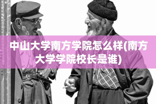 中山大学南方学院怎么样(南方大学学院校长是谁)