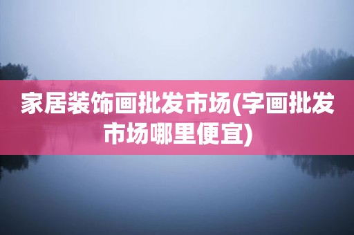 家居装饰画批发市场(字画批发市场哪里便宜)