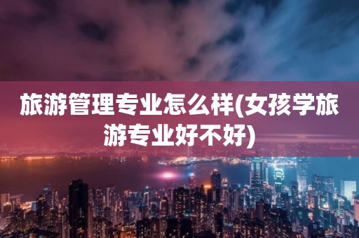 旅游管理专业怎么样(女孩学旅游专业好不好)