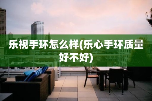 乐视手环怎么样(乐心手环质量好不好)