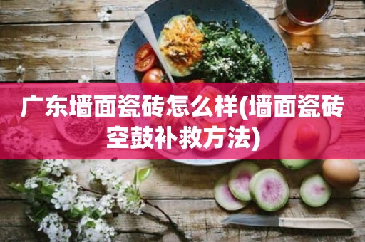 广东墙面瓷砖怎么样(墙面瓷砖空鼓补救方法)