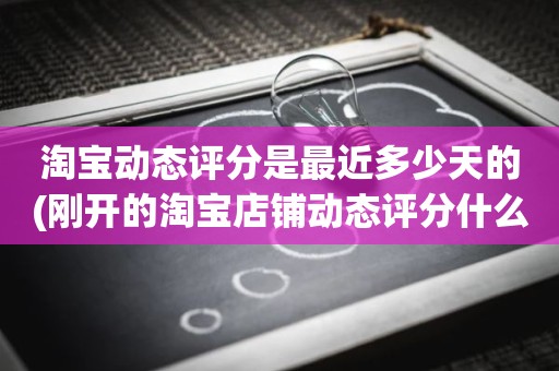 淘宝动态评分是最近多少天的(刚开的淘宝店铺动态评分什么时候开始显示)