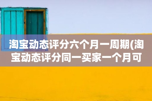 淘宝动态评分六个月一周期(淘宝动态评分同一买家一个月可以评几次)