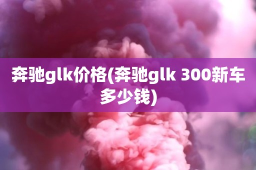 奔驰glk价格(奔驰glk 300新车多少钱)