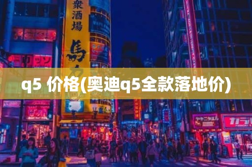 q5 价格(奥迪q5全款落地价)