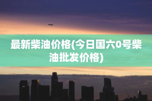 最新柴油价格(今日国六0号柴油批发价格)