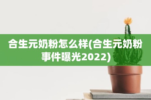 合生元奶粉怎么样(合生元奶粉事件曝光2022)