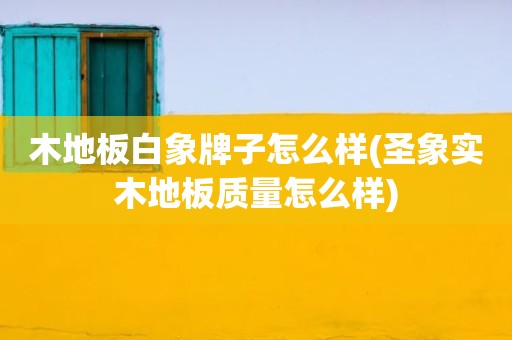 木地板白象牌子怎么样(圣象实木地板质量怎么样)