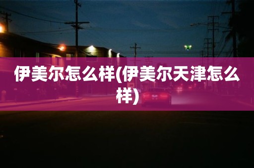 伊美尔怎么样(伊美尔天津怎么样)