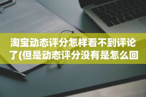 淘宝动态评分怎样看不到评论了(但是动态评分没有是怎么回事)