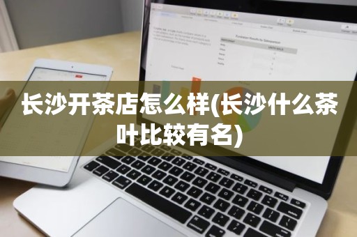 长沙开茶店怎么样(长沙什么茶叶比较有名)