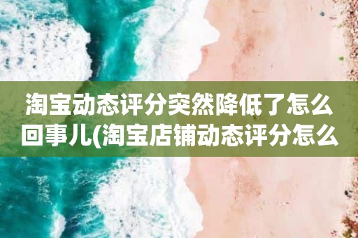 淘宝动态评分突然降低了怎么回事儿(淘宝店铺动态评分怎么越来越低)