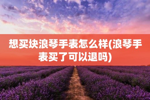 想买块浪琴手表怎么样(浪琴手表买了可以退吗)