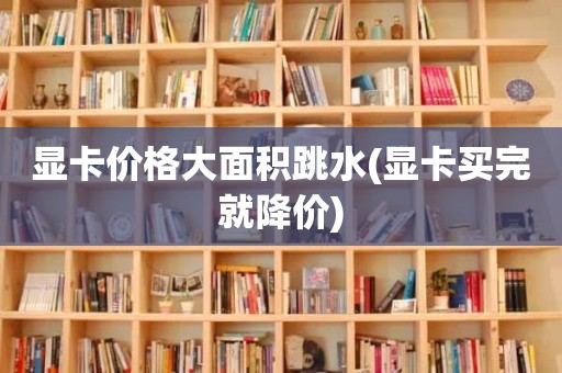 显卡价格大面积跳水(显卡买完就降价)