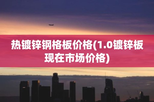 热镀锌钢格板价格(1.0镀锌板现在市场价格)