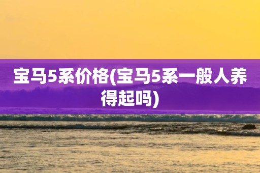 宝马5系价格(宝马5系一般人养得起吗)