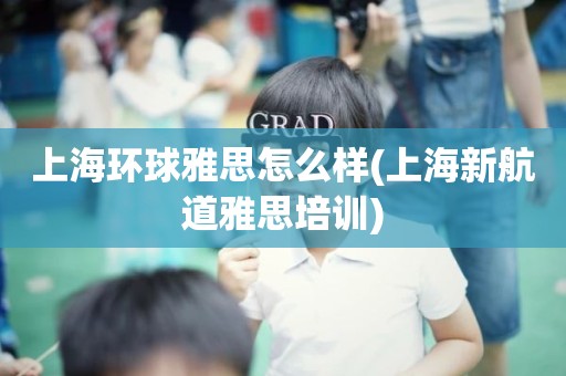 上海环球雅思怎么样(上海新航道雅思培训)