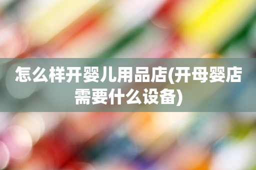 怎么样开婴儿用品店(开母婴店需要什么设备)