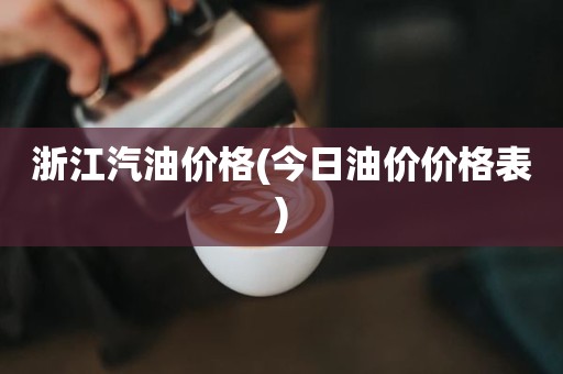 浙江汽油价格(今日油价价格表)