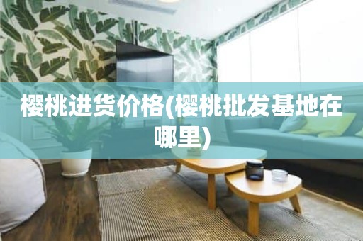 樱桃进货价格(樱桃批发基地在哪里)