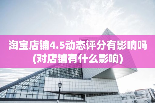 淘宝店铺4.5动态评分有影响吗(对店铺有什么影响)