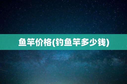 鱼竿价格(钓鱼竿多少钱)