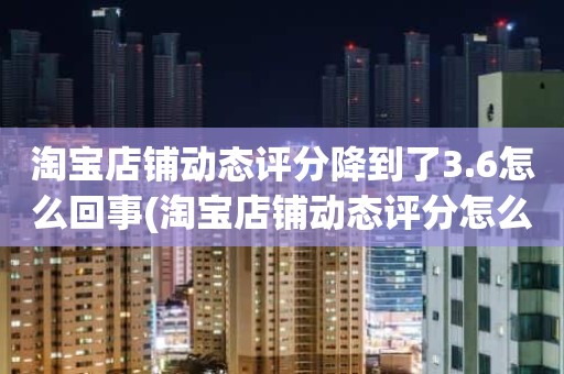 淘宝店铺动态评分降到了3.6怎么回事(淘宝店铺动态评分怎么越来越低)
