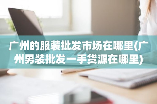 广州的服装批发市场在哪里(广州男装批发一手货源在哪里)