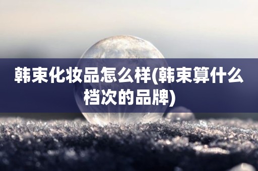 韩束化妆品怎么样(韩束算什么档次的品牌)