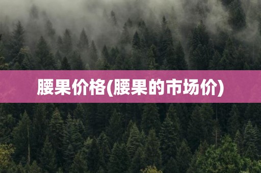 腰果价格(腰果的市场价)