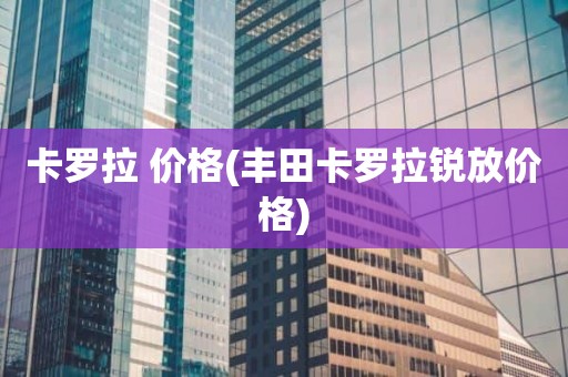 卡罗拉 价格(丰田卡罗拉锐放价格)