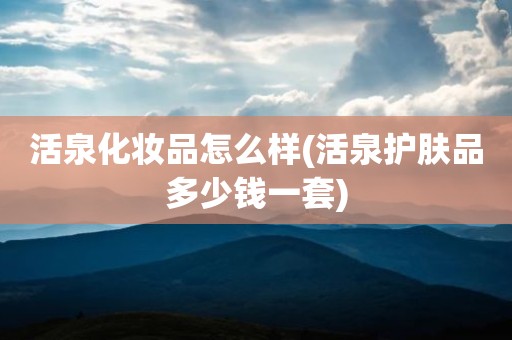 活泉化妆品怎么样(活泉护肤品多少钱一套)