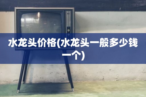 水龙头价格(水龙头一般多少钱一个)
