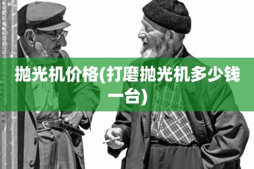 抛光机价格(打磨抛光机多少钱一台)