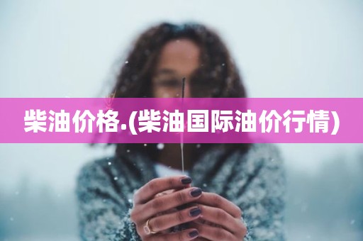 柴油价格.(柴油国际油价行情)
